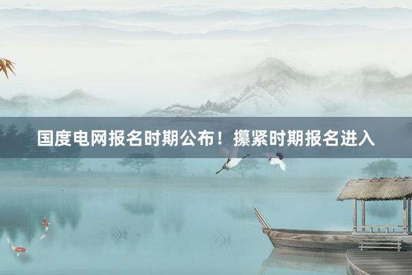 国度电网报名时期公布！攥紧时期报名进入