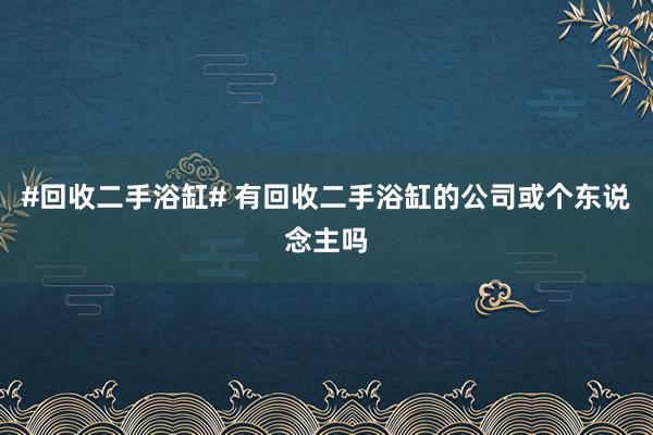 #回收二手浴缸# 有回收二手浴缸的公司或个东说念主吗