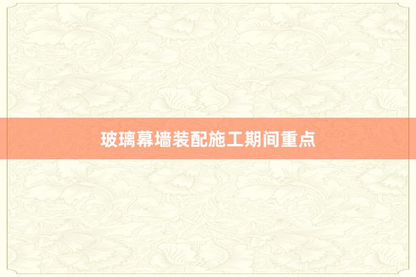玻璃幕墙装配施工期间重点