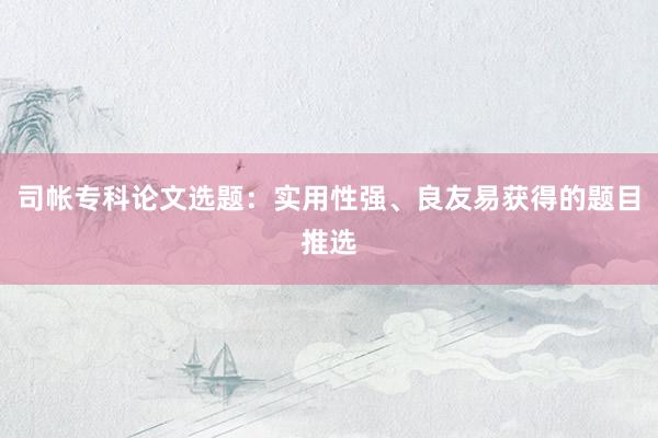 司帐专科论文选题：实用性强、良友易获得的题目推选